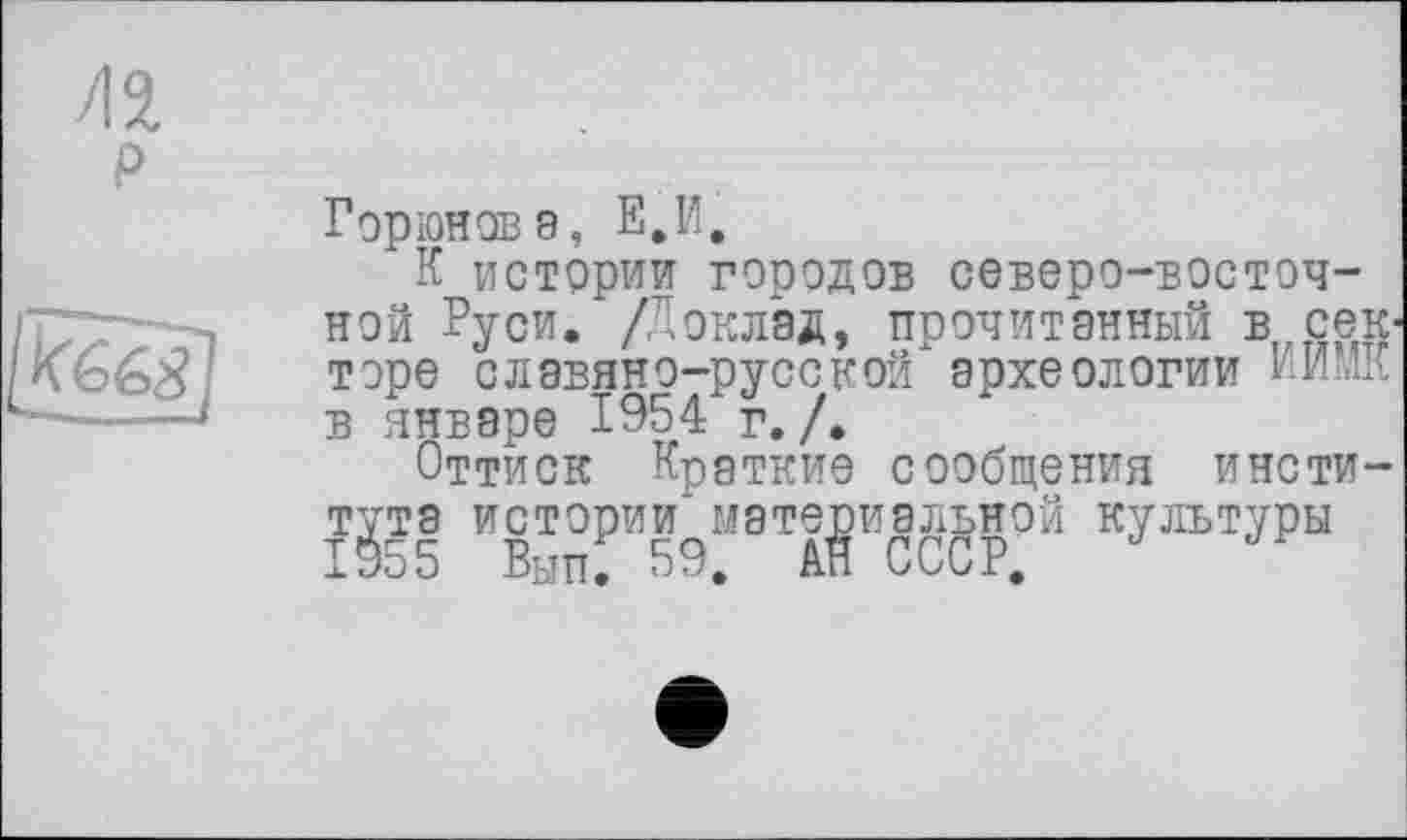 ﻿Горюнов 9, Е,И,
К истории городов северо-восточной Руси. /Доклад, прочитанный в секторе славяно-русской археологии РИСК в январе 1954 г. /.
Оттиск Краткие сообщения института истории* материальной культуры 1955 Вып. 59, АН СССР,